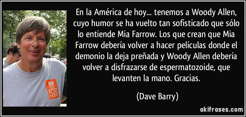 En la América de hoy... tenemos a Woody Allen, cuyo humor se ha vuelto tan sofisticado que sólo lo entiende Mia Farrow. Los que crean que Mia Farrow debería volver a hacer películas donde el demonio la deja preñada y Woody Allen debería volver a disfrazarse de espermatozoide, que levanten la mano. Gracias. (Dave Barry)
