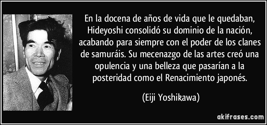 En la docena de años de vida que le quedaban, Hideyoshi consolidó su dominio de la nación, acabando para siempre con el poder de los clanes de samuráis. Su mecenazgo de las artes creó una opulencia y una belleza que pasarían a la posteridad como el Renacimiento japonés. (Eiji Yoshikawa)