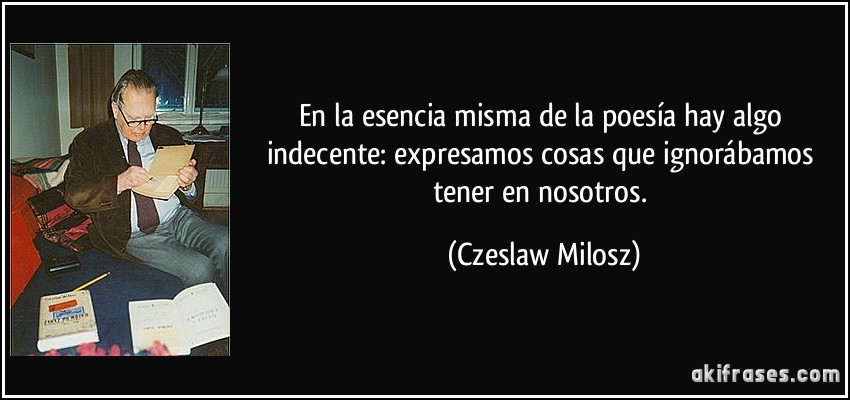 En la esencia misma de la poesía hay algo indecente: expresamos cosas que ignorábamos tener en nosotros. (Czeslaw Milosz)