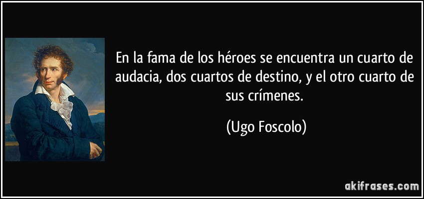 En la fama de los héroes se encuentra un cuarto de audacia, dos cuartos de destino, y el otro cuarto de sus crímenes. (Ugo Foscolo)
