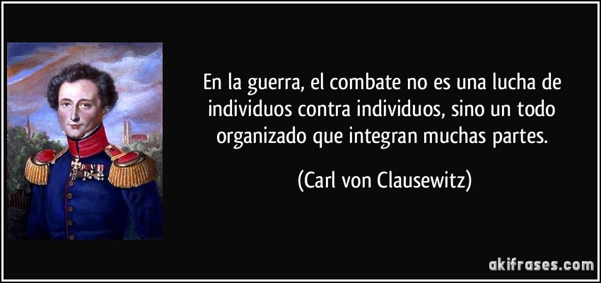 En la guerra, el combate no es una lucha de individuos contra individuos, sino un todo organizado que integran muchas partes. (Carl von Clausewitz)