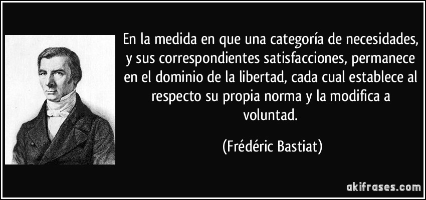 En la medida en que una categoría de necesidades, y sus correspondientes satisfacciones, permanece en el dominio de la libertad, cada cual establece al respecto su propia norma y la modifica a voluntad. (Frédéric Bastiat)