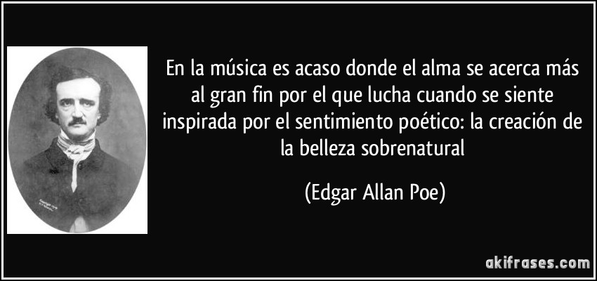 En la música es acaso donde el alma se acerca más al gran fin por el que lucha cuando se siente inspirada por el sentimiento poético: la creación de la belleza sobrenatural (Edgar Allan Poe)