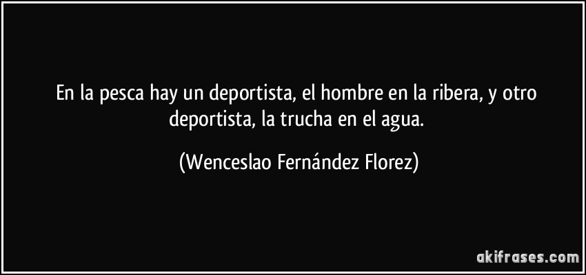 En la pesca hay un deportista, el hombre en la ribera, y otro deportista, la trucha en el agua. (Wenceslao Fernández Florez)