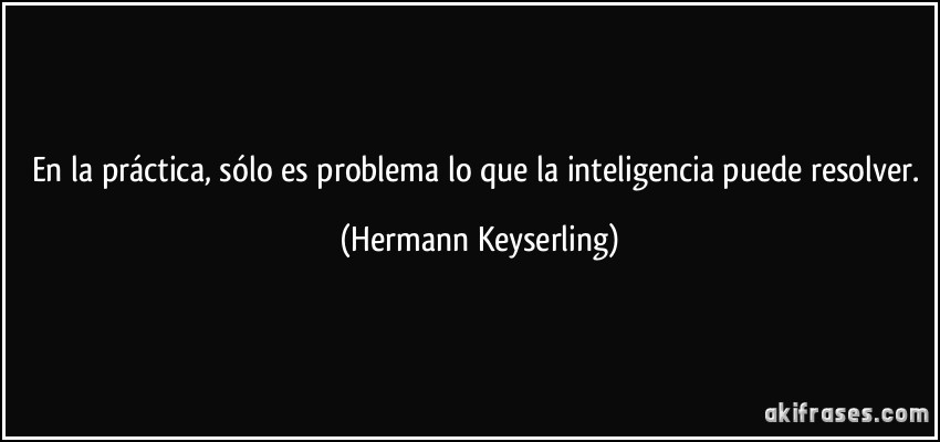 En la práctica, sólo es problema lo que la inteligencia puede resolver. (Hermann Keyserling)