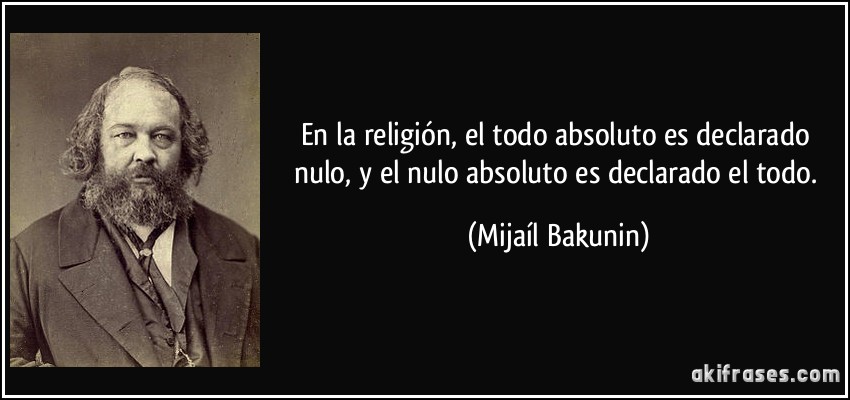 En la religión, el todo absoluto es declarado nulo, y el nulo absoluto es declarado el todo. (Mijaíl Bakunin)