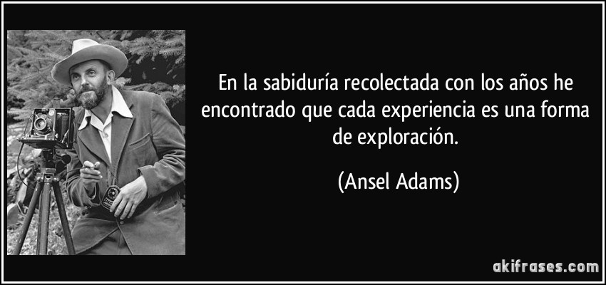 En la sabiduría recolectada con los años he encontrado que cada experiencia es una forma de exploración. (Ansel Adams)