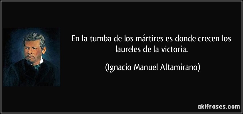 En la tumba de los mártires es donde crecen los laureles de la victoria. (Ignacio Manuel Altamirano)