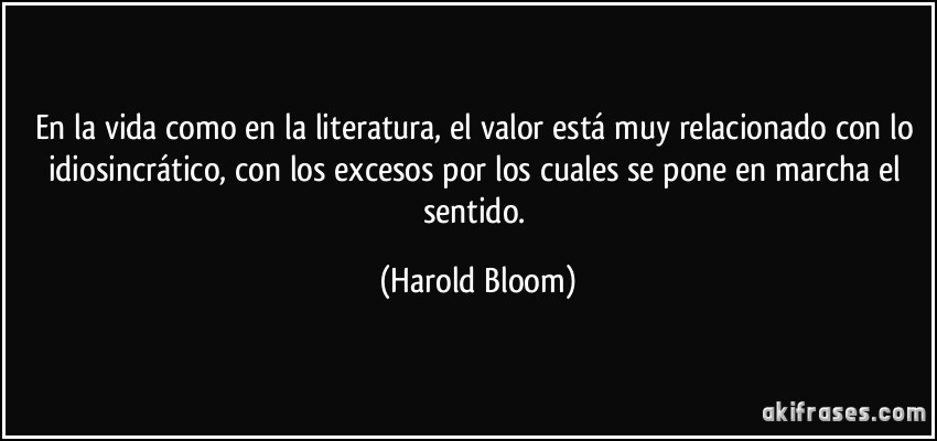 En la vida como en la literatura, el valor está muy relacionado con lo idiosincrático, con los excesos por los cuales se pone en marcha el sentido. (Harold Bloom)