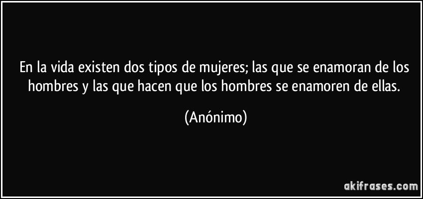 En la vida existen dos tipos de mujeres; las que se enamoran de los hombres y las que hacen que los hombres se enamoren de ellas. (Anónimo)