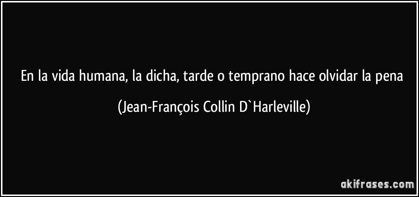 En la vida humana, la dicha, tarde o temprano hace olvidar la pena (Jean-François Collin D`Harleville)