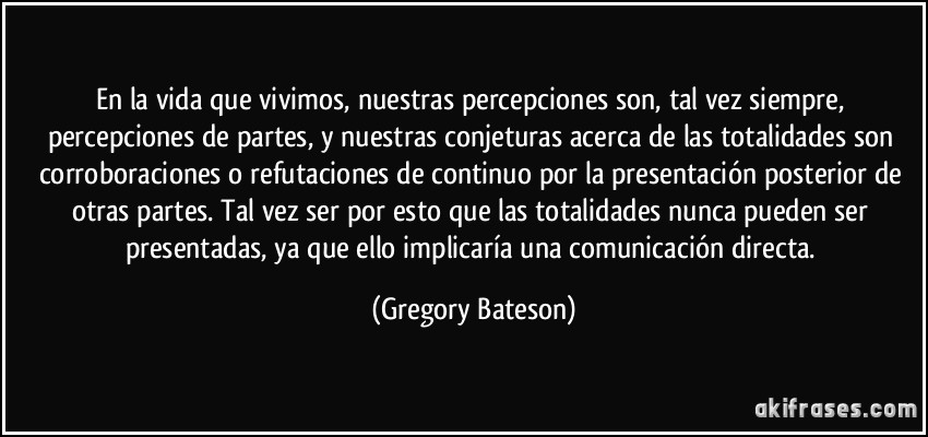 En la vida que vivimos, nuestras percepciones son, tal vez siempre, percepciones de partes, y nuestras conjeturas acerca de las totalidades son corroboraciones o refutaciones de continuo por la presentación posterior de otras partes. Tal vez ser por esto que las totalidades nunca pueden ser presentadas, ya que ello implicaría una comunicación directa. (Gregory Bateson)