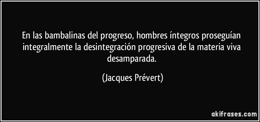 En las bambalinas del progreso, hombres íntegros proseguían integralmente la desintegración progresiva de la materia viva desamparada. (Jacques Prévert)