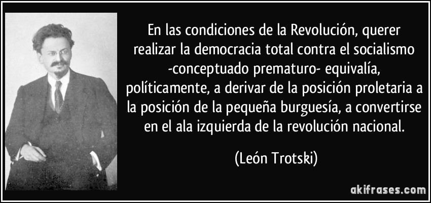 En las condiciones de la Revolución, querer realizar la democracia total contra el socialismo -conceptuado prematuro- equivalía, políticamente, a derivar de la posición proletaria a la posición de la pequeña burguesía, a convertirse en el ala izquierda de la revolución nacional. (León Trotski)