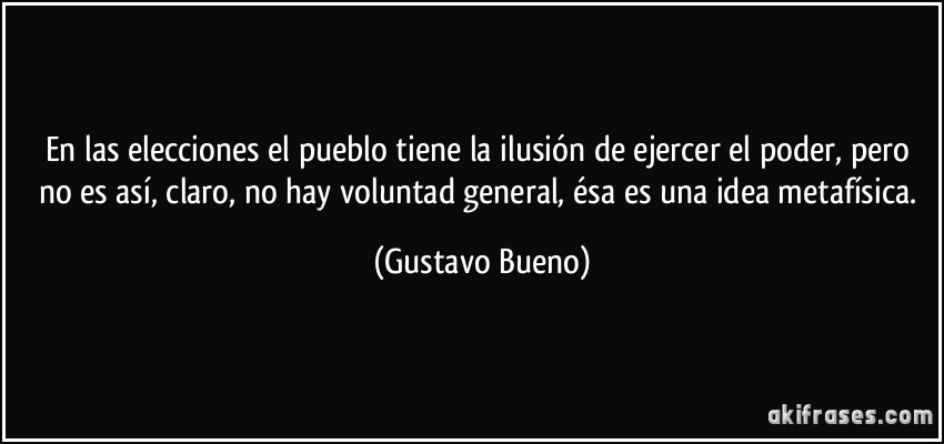 En las elecciones el pueblo tiene la ilusión de ejercer el poder, pero no es así, claro, no hay voluntad general, ésa es una idea metafísica. (Gustavo Bueno)