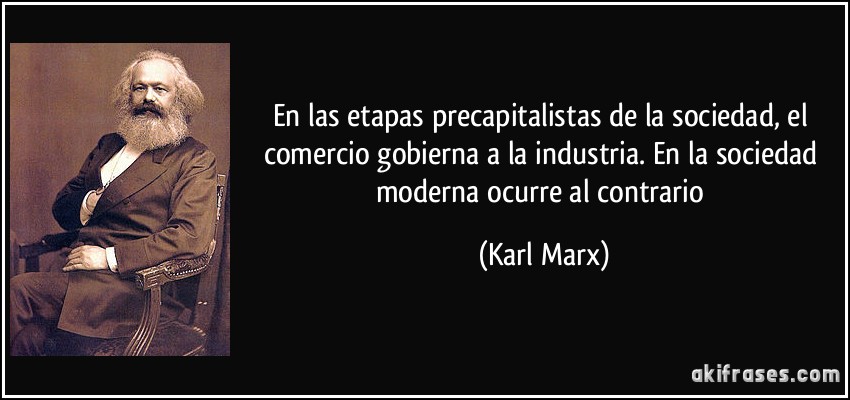 En las etapas precapitalistas de la sociedad, el comercio gobierna a la industria. En la sociedad moderna ocurre al contrario (Karl Marx)