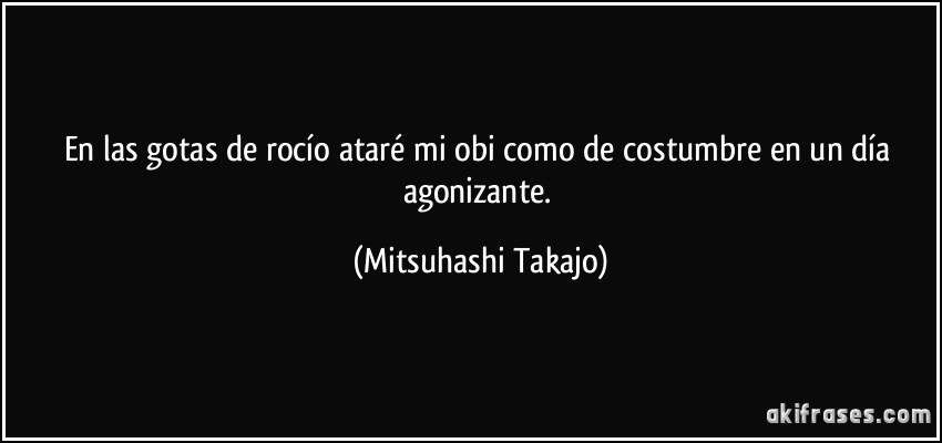 En las gotas de rocío ataré mi obi como de costumbre en un día agonizante. (Mitsuhashi Takajo)