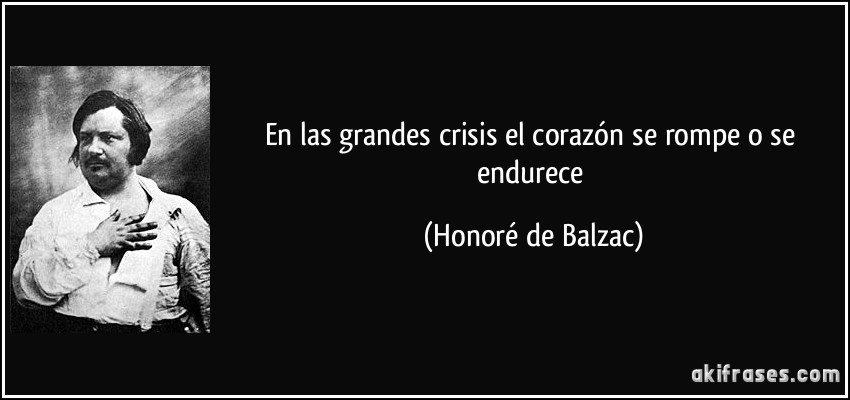 En las grandes crisis el corazón se rompe o se endurece (Honoré de Balzac)