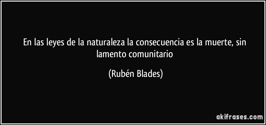En las leyes de la naturaleza la consecuencia es la muerte, sin lamento comunitario (Rubén Blades)