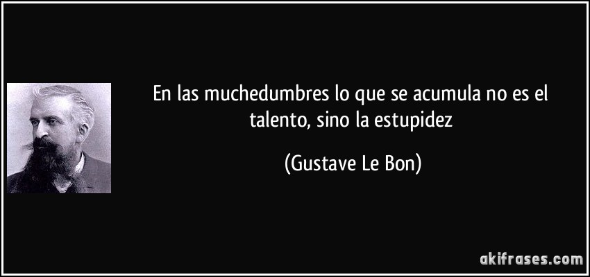 En las muchedumbres lo que se acumula no es el talento, sino la estupidez (Gustave Le Bon)