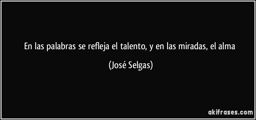 En las palabras se refleja el talento, y en las miradas, el alma (José Selgas)