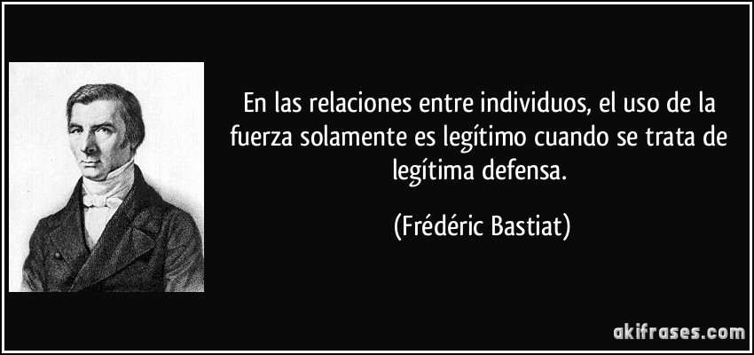 En las relaciones entre individuos, el uso de la fuerza solamente es legítimo cuando se trata de legítima defensa. (Frédéric Bastiat)