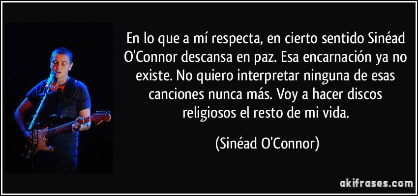 En lo que a mí respecta, en cierto sentido Sinéad O'Connor descansa en paz. Esa encarnación ya no existe. No quiero interpretar ninguna de esas canciones nunca más. Voy a hacer discos religiosos el resto de mi vida. (Sinéad O'Connor)
