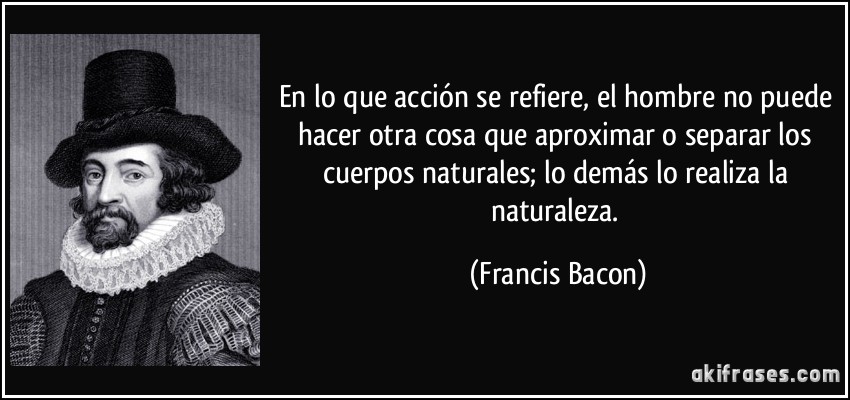 En lo que acción se refiere, el hombre no puede hacer otra cosa que aproximar o separar los cuerpos naturales; lo demás lo realiza la naturaleza. (Francis Bacon)