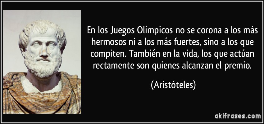 En los Juegos Olímpicos no se corona a los más hermosos ni a los más fuertes, sino a los que compiten. También en la vida, los que actúan rectamente son quienes alcanzan el premio. (Aristóteles)