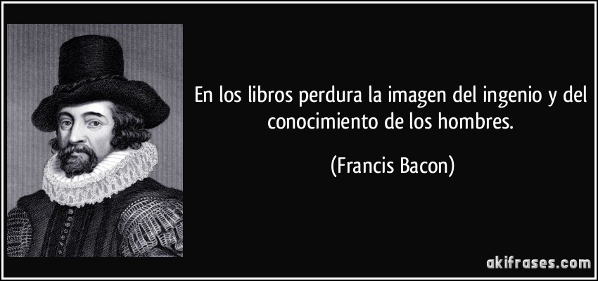 En los libros perdura la imagen del ingenio y del conocimiento de los hombres. (Francis Bacon)