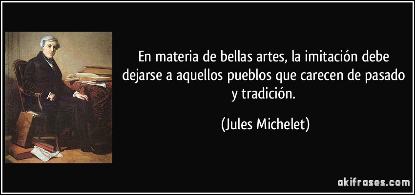 En materia de bellas artes, la imitación debe dejarse a aquellos pueblos que carecen de pasado y tradición. (Jules Michelet)