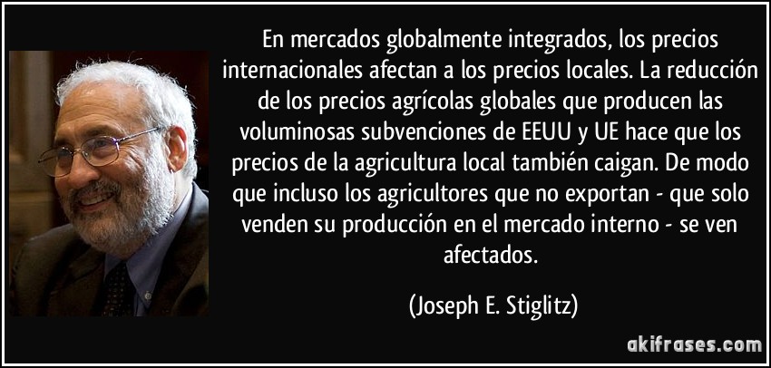 En mercados globalmente integrados, los precios internacionales afectan a los precios locales. La reducción de los precios agrícolas globales que producen las voluminosas subvenciones de EEUU y UE hace que los precios de la agricultura local también caigan. De modo que incluso los agricultores que no exportan - que solo venden su producción en el mercado interno - se ven afectados. (Joseph E. Stiglitz)