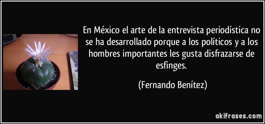 En México el arte de la entrevista periodística no se ha desarrollado porque a los políticos y a los hombres importantes les gusta disfrazarse de esfinges. (Fernando Benítez)