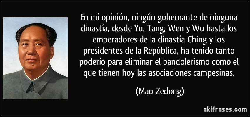 En mi opinión, ningún gobernante de ninguna dinastía, desde Yu, Tang, Wen y Wu hasta los emperadores de la dinastía Ching y los presidentes de la República, ha tenido tanto poderío para eliminar el bandolerismo como el que tienen hoy las asociaciones campesinas. (Mao Zedong)