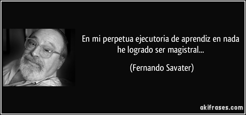 En mi perpetua ejecutoria de aprendiz en nada he logrado ser magistral... (Fernando Savater)