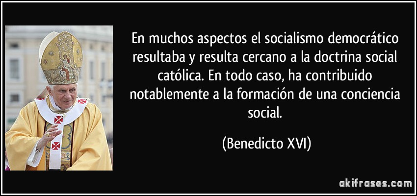En muchos aspectos el socialismo democrático resultaba y resulta cercano a la doctrina social católica. En todo caso, ha contribuido notablemente a la formación de una conciencia social. (Benedicto XVI)