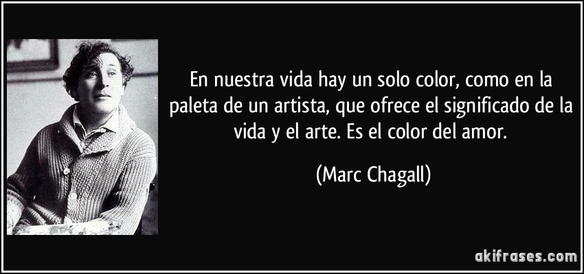 En nuestra vida hay un solo color, como en la paleta de un artista, que ofrece el significado de la vida y el arte. Es el color del amor. (Marc Chagall)
