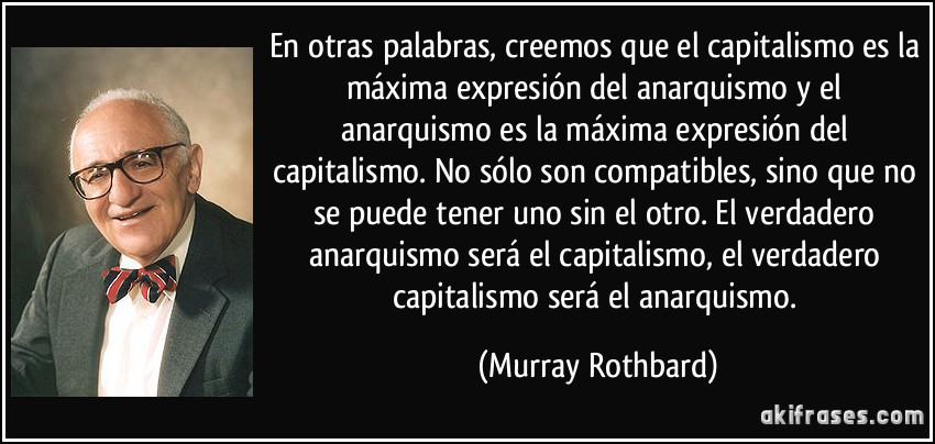 En otras palabras, creemos que el capitalismo es la máxima expresión del anarquismo y el anarquismo es la máxima expresión del capitalismo. No sólo son compatibles, sino que no se puede tener uno sin el otro. El verdadero anarquismo será el capitalismo, el verdadero capitalismo será el anarquismo. (Murray Rothbard)