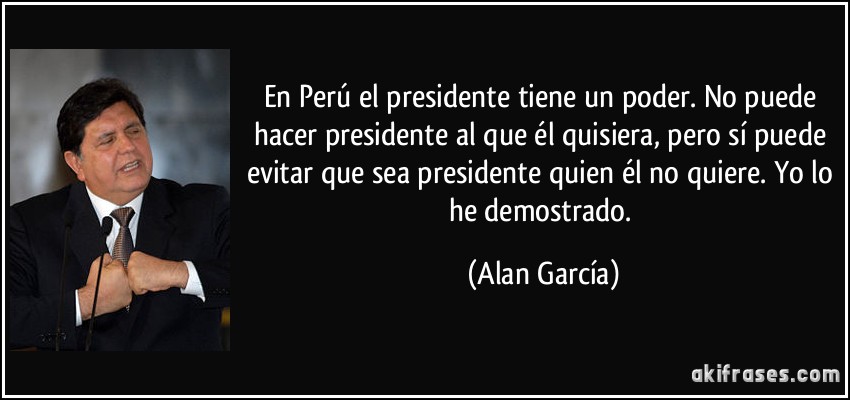 En Perú el presidente tiene un poder. No puede hacer presidente al que él quisiera, pero sí puede evitar que sea presidente quien él no quiere. Yo lo he demostrado. (Alan García)