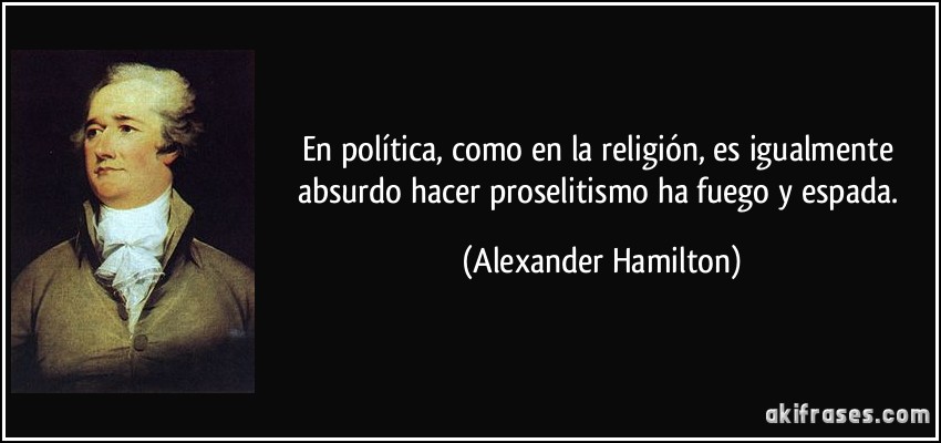 En política, como en la religión, es igualmente absurdo hacer proselitismo ha fuego y espada. (Alexander Hamilton)