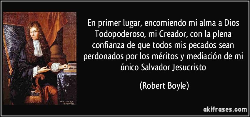 En primer lugar, encomiendo mi alma a Dios Todopoderoso, mi Creador, con la plena confianza de que todos mis pecados sean perdonados por los méritos y mediación de mi único Salvador Jesucristo (Robert Boyle)