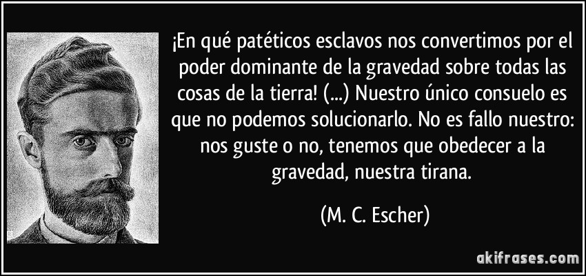 ¡En qué patéticos esclavos nos convertimos por el poder dominante de la gravedad sobre todas las cosas de la tierra! (...) Nuestro único consuelo es que no podemos solucionarlo. No es fallo nuestro: nos guste o no, tenemos que obedecer a la gravedad, nuestra tirana. (M. C. Escher)