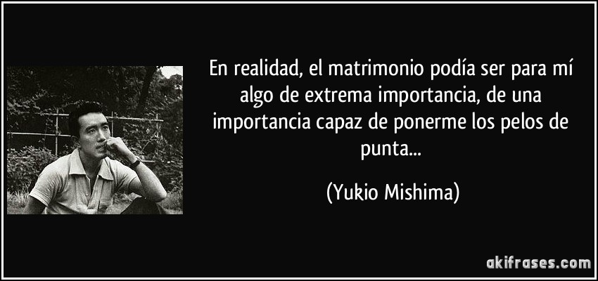 En realidad, el matrimonio podía ser para mí algo de extrema importancia, de una importancia capaz de ponerme los pelos de punta... (Yukio Mishima)