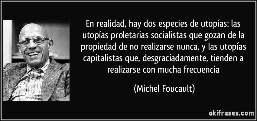 En realidad, hay dos especies de utopías: las utopías proletarias socialistas que gozan de la propiedad de no realizarse nunca, y las utopías capitalistas que, desgraciadamente, tienden a realizarse con mucha frecuencia (Michel Foucault)