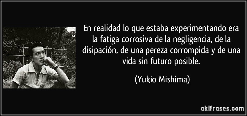 En realidad lo que estaba experimentando era la fatiga corrosiva de la negligencia, de la disipación, de una pereza corrompida y de una vida sin futuro posible. (Yukio Mishima)