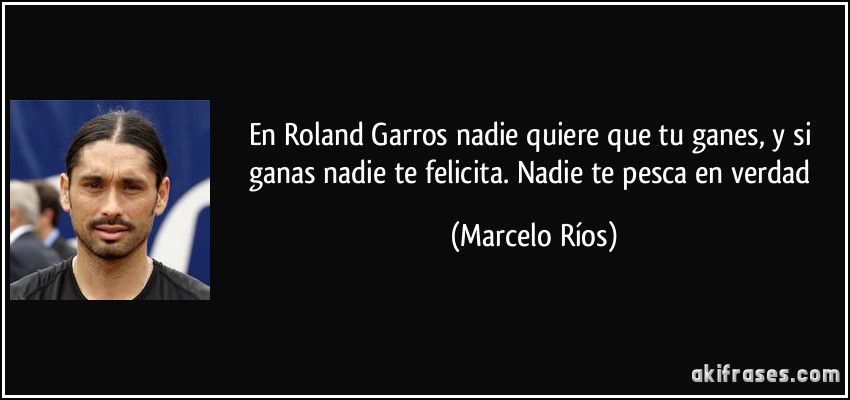 En Roland Garros nadie quiere que tu ganes, y si ganas nadie te felicita. Nadie te pesca en verdad (Marcelo Ríos)