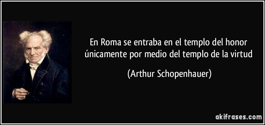 En Roma se entraba en el templo del honor únicamente por medio del templo de la virtud (Arthur Schopenhauer)