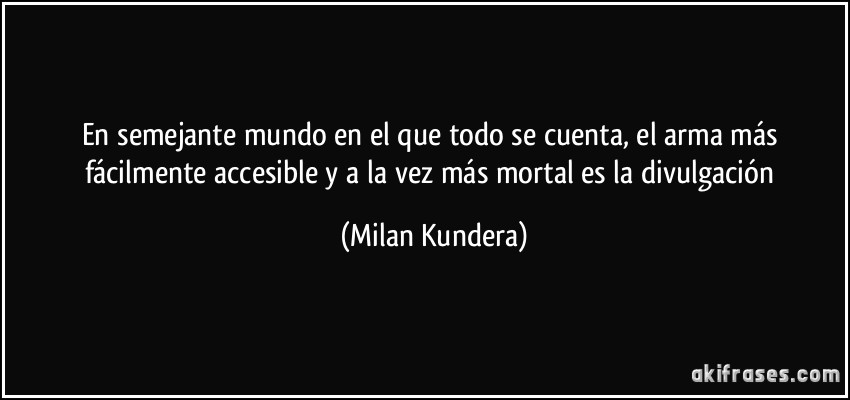 En semejante mundo en el que todo se cuenta, el arma más fácilmente accesible y a la vez más mortal es la divulgación (Milan Kundera)