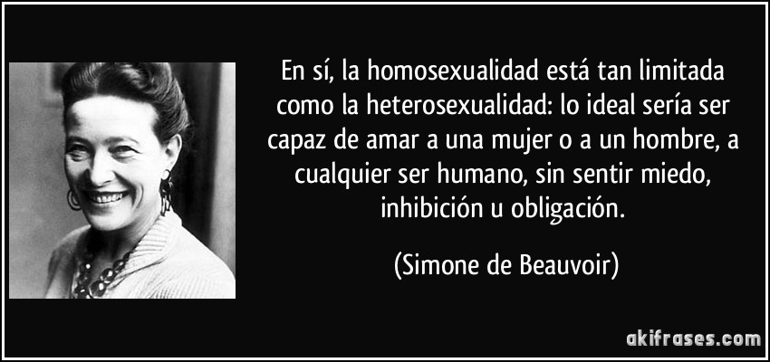 En sí, la homosexualidad está tan limitada como la heterosexualidad: lo ideal sería ser capaz de amar a una mujer o a un hombre, a cualquier ser humano, sin sentir miedo, inhibición u obligación. (Simone de Beauvoir)