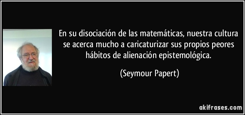 En su disociación de las matemáticas, nuestra cultura se acerca mucho a caricaturizar sus propios peores hábitos de alienación epistemológica. (Seymour Papert)